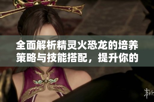 全面解析精灵火恐龙的培养策略与技能搭配，提升你的宝可梦实力