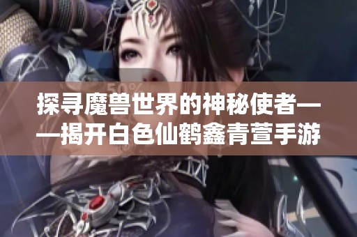 探寻魔兽世界的神秘使者——揭开白色仙鹤鑫青萱手游的独特魅力与故事
