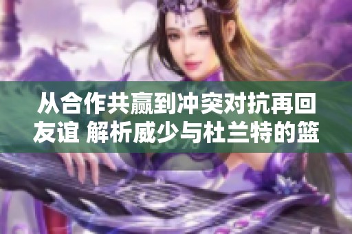 从合作共赢到冲突对抗再回友谊 解析威少与杜兰特的篮球传奇之旅
