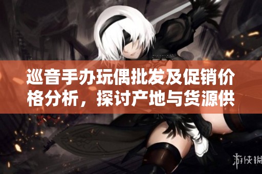 巡音手办玩偶批发及促销价格分析，探讨产地与货源供应链情况