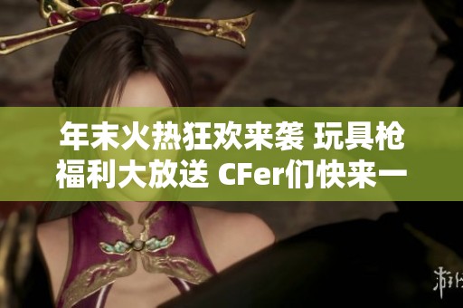 年末火热狂欢来袭 玩具枪福利大放送 CFer们快来一起嗨翻游戏吧