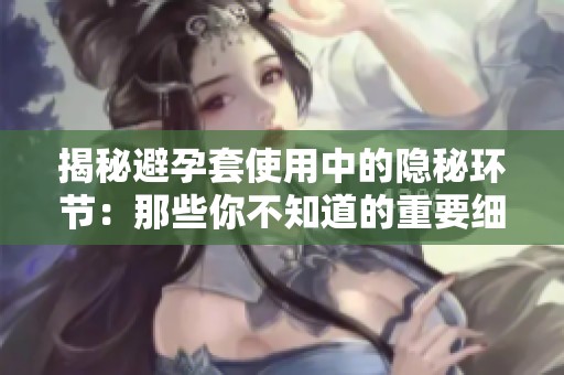 揭秘避孕套使用中的隐秘环节：那些你不知道的重要细节和技巧