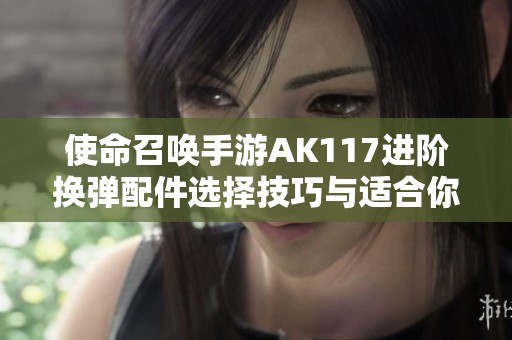 使命召唤手游AK117进阶换弹配件选择技巧与适合你需求的方法详解