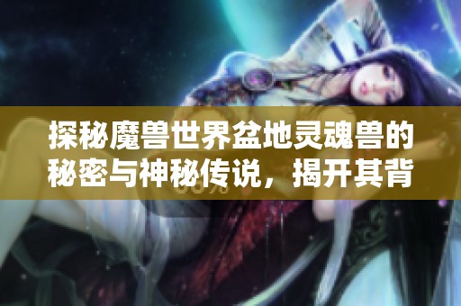 探秘魔兽世界盆地灵魂兽的秘密与神秘传说，揭开其背后的故事与奇幻旅程
