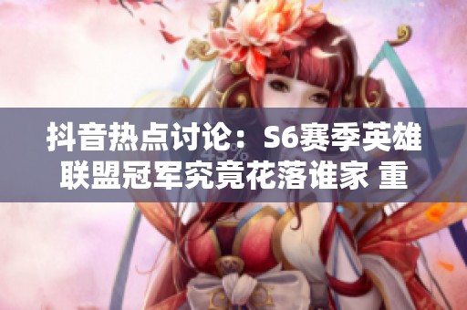 抖音热点讨论：S6赛季英雄联盟冠军究竟花落谁家 重新审视那场经典对决
