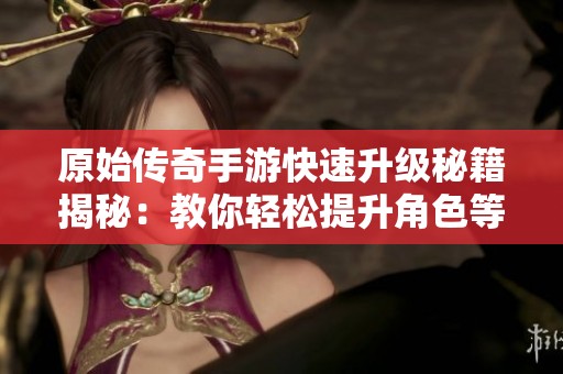 原始传奇手游快速升级秘籍揭秘：教你轻松提升角色等级经验的有效方法