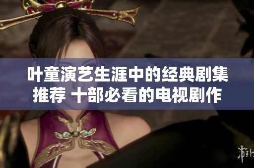 叶童演艺生涯中的经典剧集推荐 十部必看的电视剧作品回顾与介绍