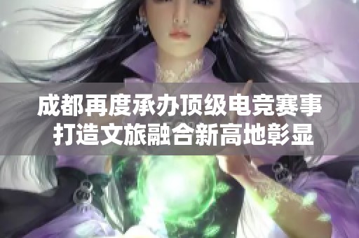 成都再度承办顶级电竞赛事 打造文旅融合新高地彰显城市活力与魅力