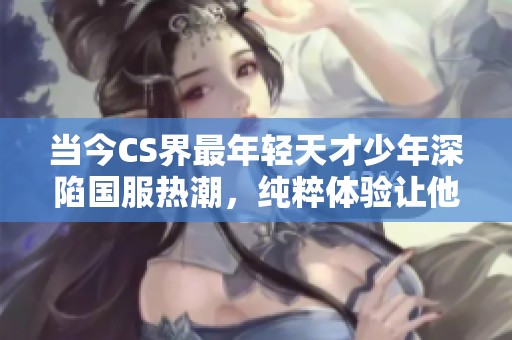 当今CS界最年轻天才少年深陷国服热潮，纯粹体验让他赞叹不已