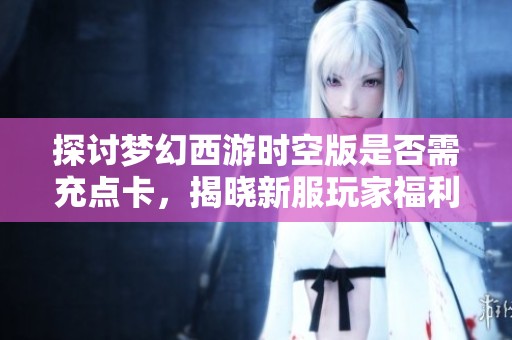 探讨梦幻西游时空版是否需充点卡，揭晓新服玩家福利与心得体验宝典