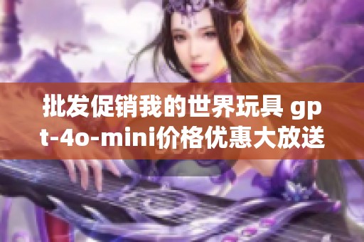 批发促销我的世界玩具 gpt-4o-mini价格优惠大放送，快来选购您的心仪玩具