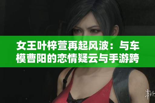 女王叶梓萱再起风波：与车模曹阳的恋情疑云与手游跨界联动引关注