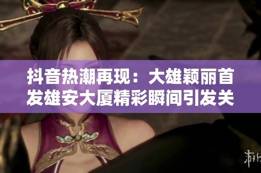抖音热潮再现：大雄颖丽首发雄安大厦精彩瞬间引发关注与讨论