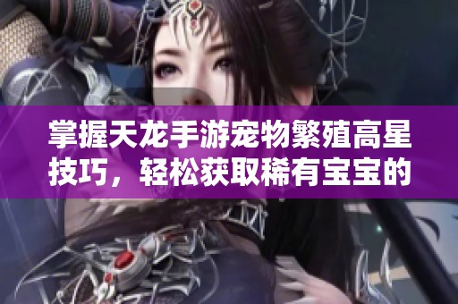 掌握天龙手游宠物繁殖高星技巧，轻松获取稀有宝宝的秘诀与方法分享