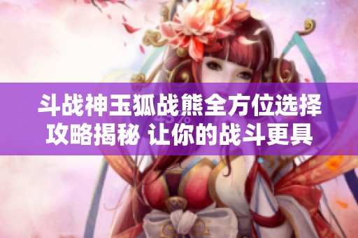 斗战神玉狐战熊全方位选择攻略揭秘 让你的战斗更具优势和实力提升
