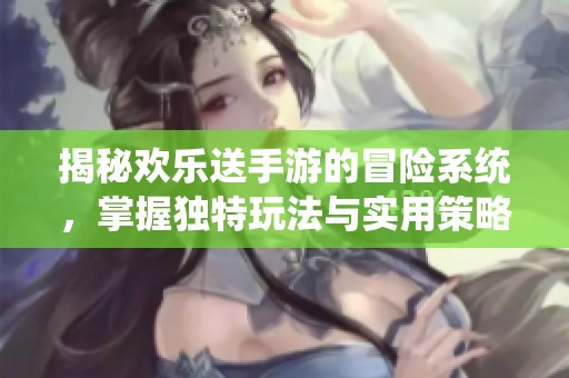 揭秘欢乐送手游的冒险系统，掌握独特玩法与实用策略，全方位提升游戏体验