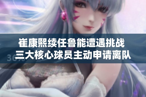 崔康熙续任鲁能遭遇挑战 三大核心球员主动申请离队引发关注