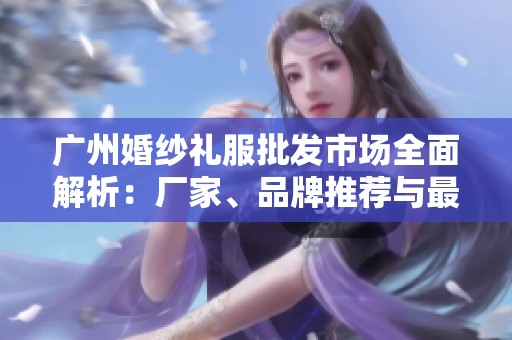 广州婚纱礼服批发市场全面解析：厂家、品牌推荐与最新款式图片展示