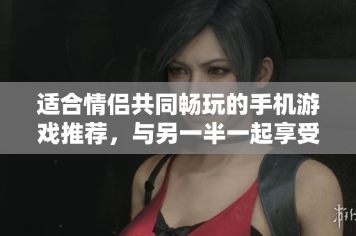 适合情侣共同畅玩的手机游戏推荐，与另一半一起享受快乐时光