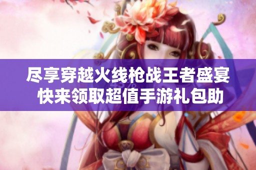 尽享穿越火线枪战王者盛宴 快来领取超值手游礼包助力你的战斗之旅