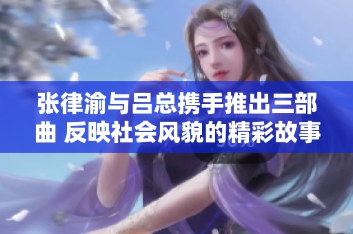 张律渝与吕总携手推出三部曲 反映社会风貌的精彩故事引发关注
