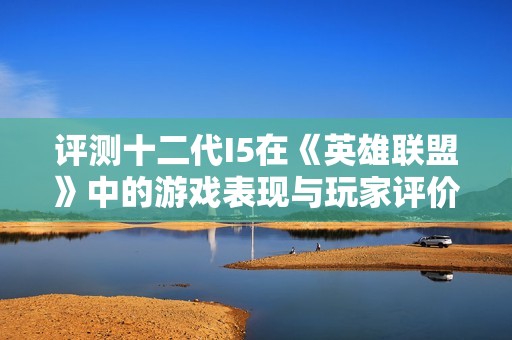 评测十二代I5在《英雄联盟》中的游戏表现与玩家评价