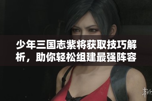 少年三国志紫将获取技巧解析，助你轻松组建最强阵容和策略指南