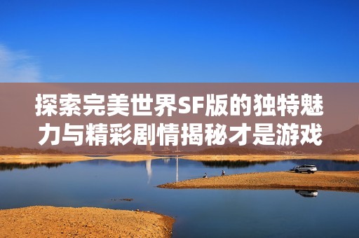 探索完美世界SF版的独特魅力与精彩剧情揭秘才是游戏的真正乐趣所在