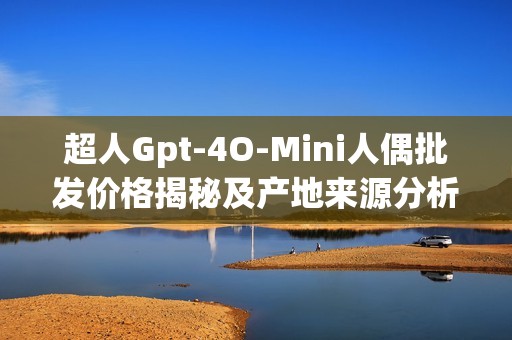 超人Gpt-4O-Mini人偶批发价格揭秘及产地来源分析