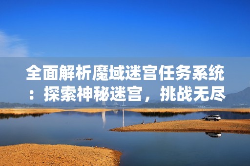 全面解析魔域迷宫任务系统：探索神秘迷宫，挑战无尽玩法攻略分享