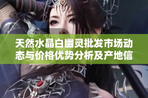 天然水晶白幽灵批发市场动态与价格优势分析及产地信息揭秘