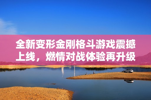 全新变形金刚格斗游戏震撼上线，燃情对战体验再升级