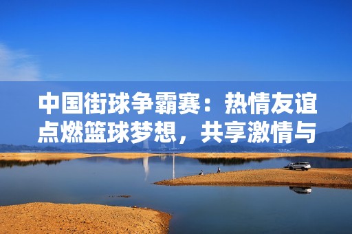 中国街球争霸赛：热情友谊点燃篮球梦想，共享激情与乐趣